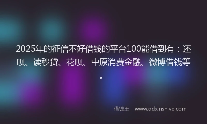 2025年的征信不好借钱的平台100能借到有：还呗、读秒贷、花呗、中原消费金融、微博借钱等。