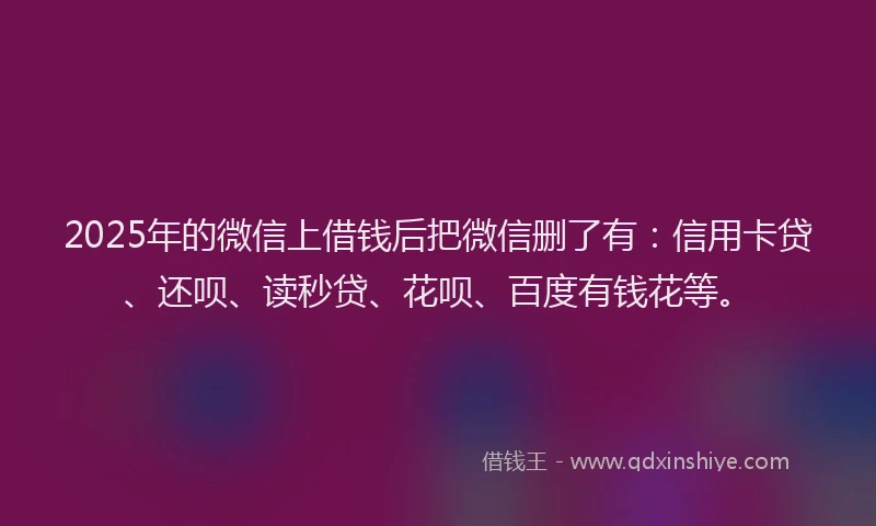 2025年的微信上借钱后把微信删了有：信用卡贷、还呗、读秒贷、花呗、百度有钱花等。