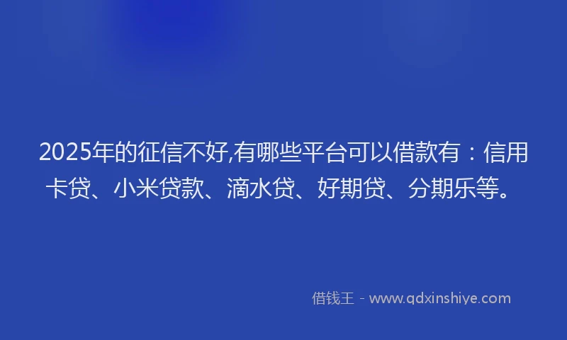 2025年的征信不好,有哪些平台可以借款有：信用卡贷、小米贷款、滴水贷、好期贷、分期乐等。