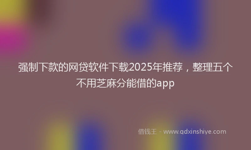 强制下款的网贷软件下载2025年推荐，整理五个不用芝麻分能借的app