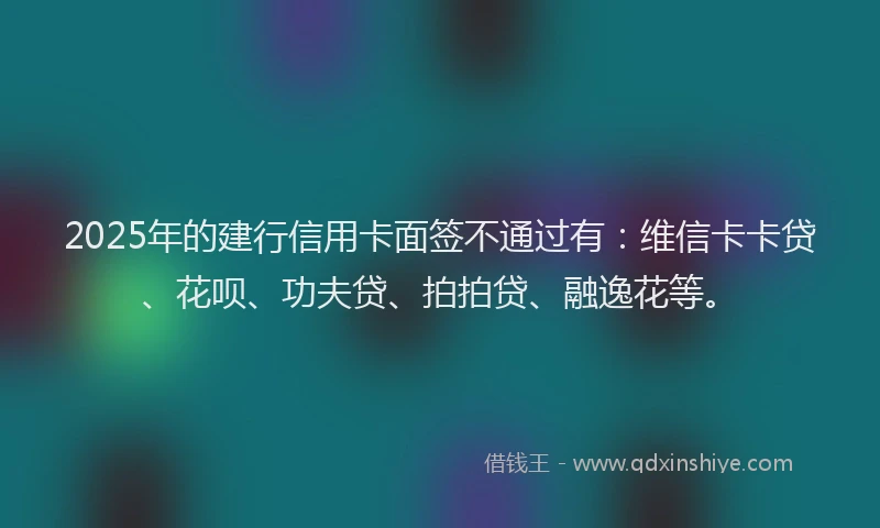 2025年的建行信用卡面签不通过有：维信卡卡贷、花呗、功夫贷、拍拍贷、融逸花等。