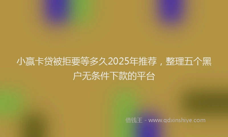 小赢卡贷被拒要等多久2025年推荐，整理五个黑户无条件下款的平台