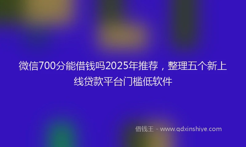 微信700分能借钱吗2025年推荐，整理五个新上线贷款平台门槛低软件