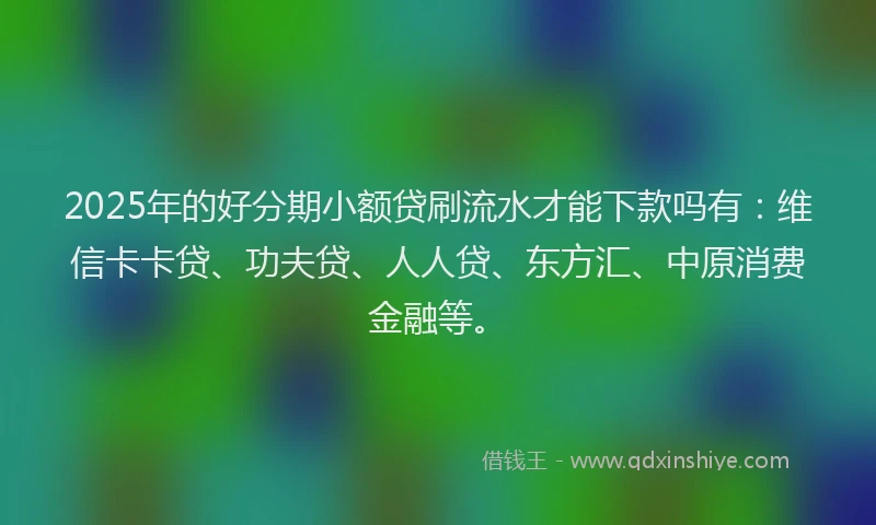 2025年的好分期小额贷刷流水才能下款吗有：维信卡卡贷、功夫贷、人人贷、东方汇、中原消费金融等。