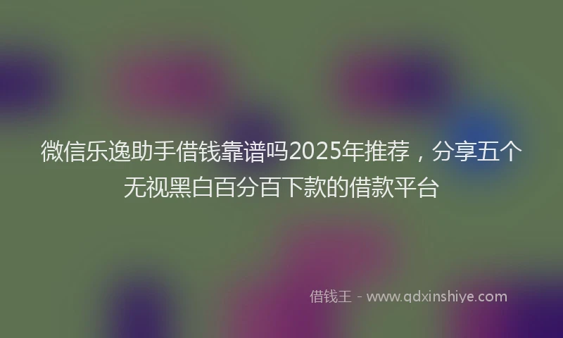 微信乐逸助手借钱靠谱吗2025年推荐，分享五个无视黑白百分百下款的借款平台