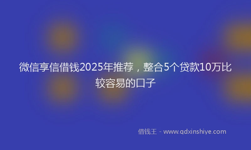 微信享信借钱2025年推荐，整合5个贷款10万比较容易的口子
