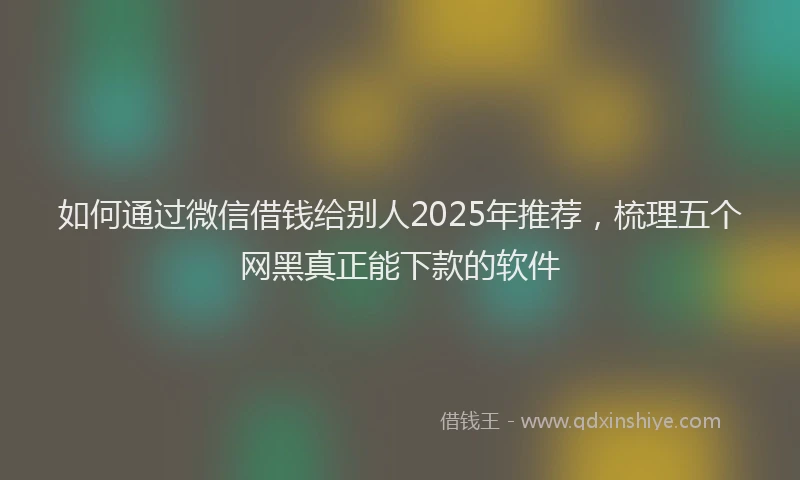 如何通过微信借钱给别人2025年推荐，梳理五个网黑真正能下款的软件