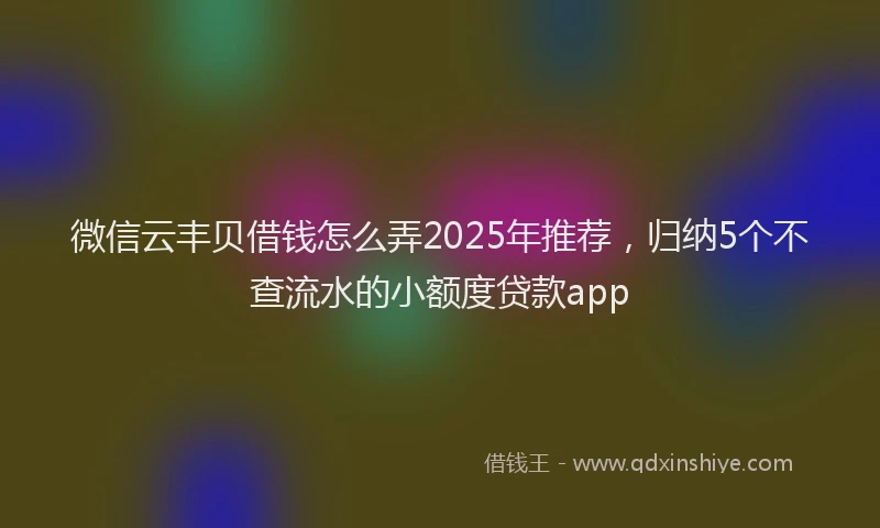 微信云丰贝借钱怎么弄2025年推荐，归纳5个不查流水的小额度贷款app