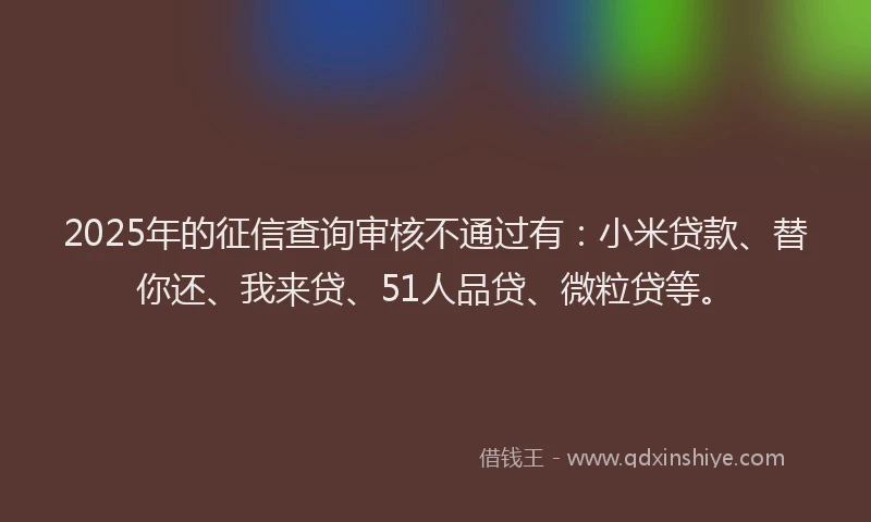 2025年的征信查询审核不通过有：小米贷款、替你还、我来贷、51人品贷、微粒贷等。