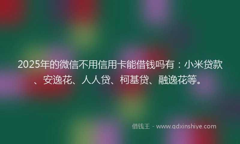 2025年的微信不用信用卡能借钱吗有：小米贷款、安逸花、人人贷、柯基贷、融逸花等。