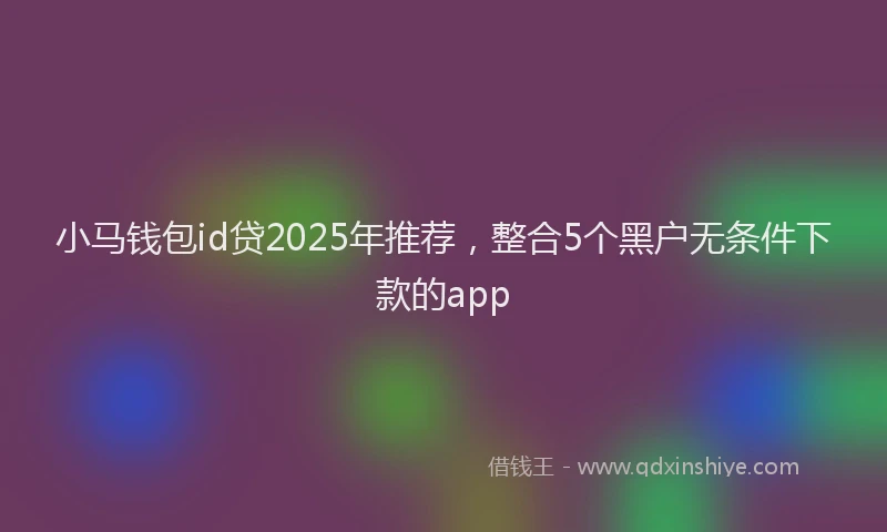 小马钱包id贷2025年推荐，整合5个黑户无条件下款的app