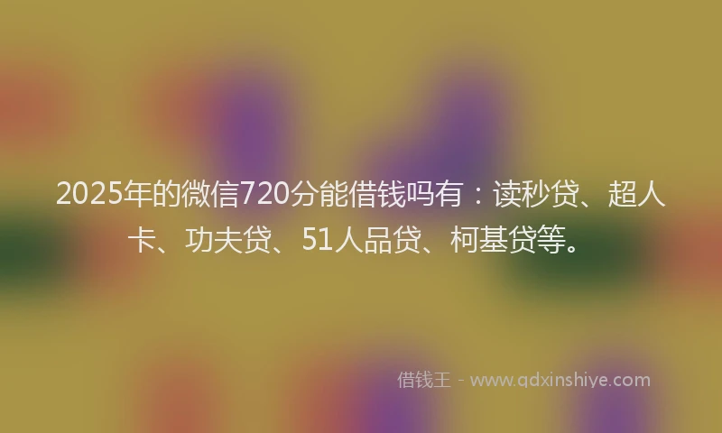 2025年的微信720分能借钱吗有：读秒贷、超人卡、功夫贷、51人品贷、柯基贷等。