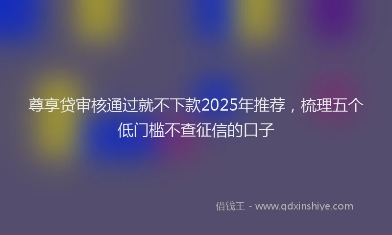 尊享贷审核通过就不下款2025年推荐，梳理五个低门槛不查征信的口子