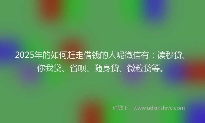 2025年的如何赶走借钱的人呢微信有：读秒贷、你我贷、省呗、随身贷、微粒贷等。