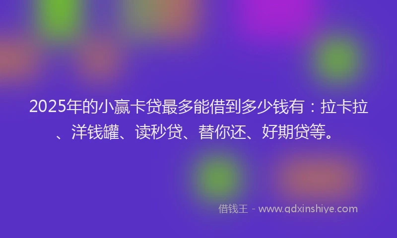 2025年的小赢卡贷最多能借到多少钱有：拉卡拉、洋钱罐、读秒贷、替你还、好期贷等。