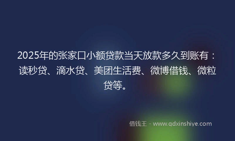 2025年的张家口小额贷款当天放款多久到账有：读秒贷、滴水贷、美团生活费、微博借钱、微粒贷等。