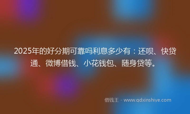 2025年的好分期可靠吗利息多少有：还呗、快贷通、微博借钱、小花钱包、随身贷等。