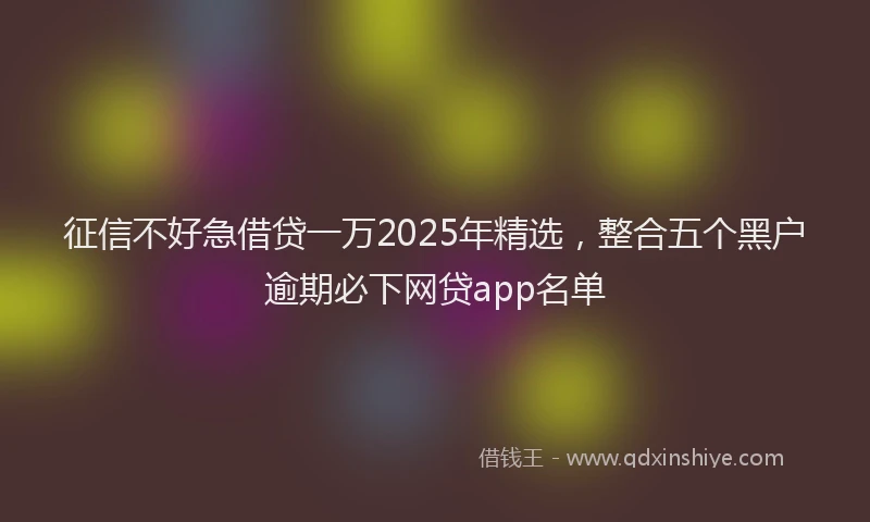 征信不好急借贷一万2025年精选，整合五个黑户逾期必下网贷app名单