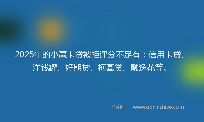 2025年的小赢卡贷被拒评分不足有：信用卡贷、洋钱罐、好期贷、柯基贷、融逸花等。