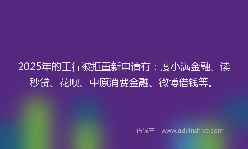 2025年的工行被拒重新申请有：度小满金融、读秒贷、花呗、中原消费金融、微博借钱等。