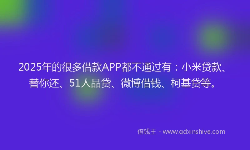 2025年的很多借款APP都不通过有：小米贷款、替你还、51人品贷、微博借钱、柯基贷等。