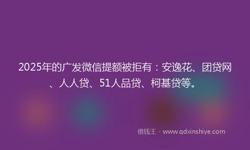 2025年的广发微信提额被拒有：安逸花、团贷网、人人贷、51人品贷、柯基贷等。