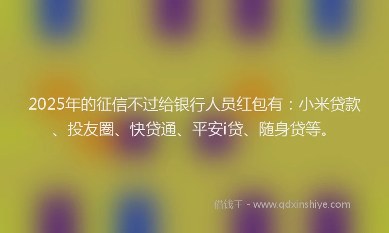 2025年的征信不过给银行人员红包有：小米贷款、投友圈、快贷通、平安i贷、随身贷等。