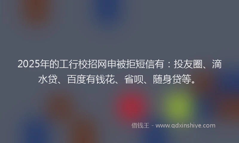 2025年的工行校招网申被拒短信有：投友圈、滴水贷、百度有钱花、省呗、随身贷等。