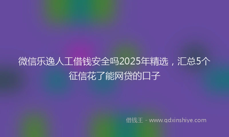 微信乐逸人工借钱安全吗2025年精选，汇总5个征信花了能网贷的口子