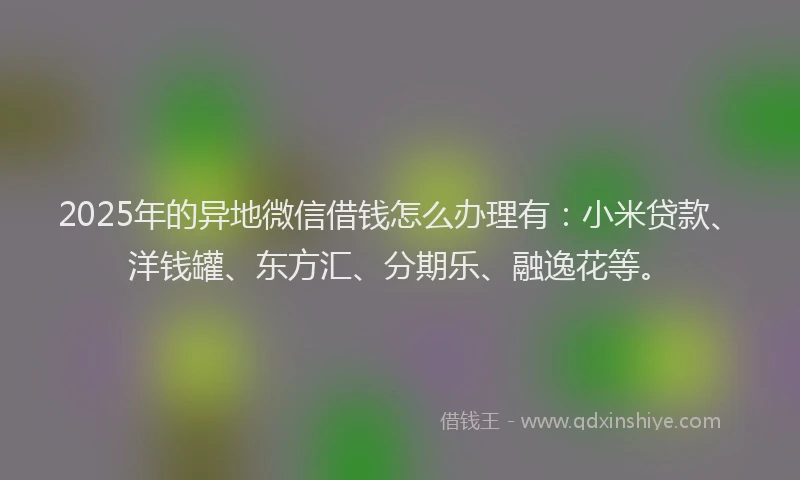 2025年的异地微信借钱怎么办理有：小米贷款、洋钱罐、东方汇、分期乐、融逸花等。