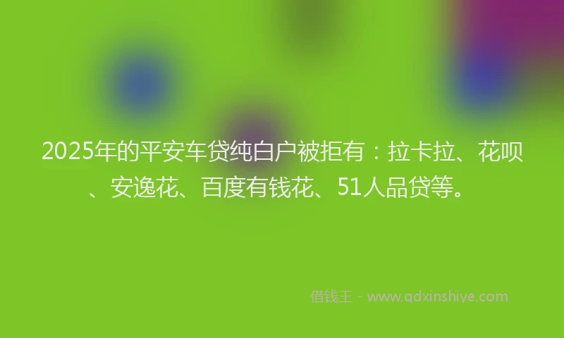 2025年的平安车贷纯白户被拒有：拉卡拉、花呗、安逸花、百度有钱花、51人品贷等。