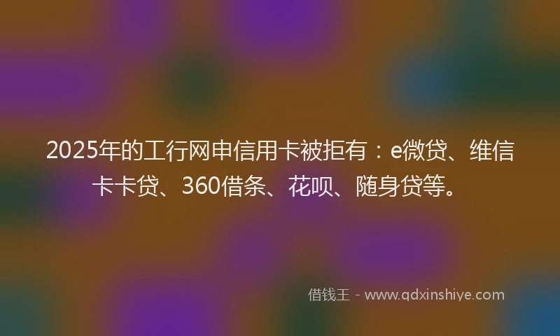 2025年的工行网申信用卡被拒有：e微贷、维信卡卡贷、360借条、花呗、随身贷等。