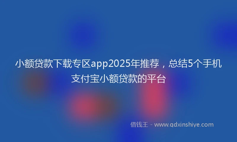 小额贷款下载专区app2025年推荐，总结5个手机支付宝小额贷款的平台