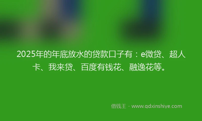 2025年的年底放水的贷款口子有：e微贷、超人卡、我来贷、百度有钱花、融逸花等。