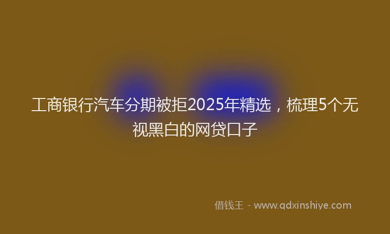 工商银行汽车分期被拒2025年精选，梳理5个无视黑白的网贷口子