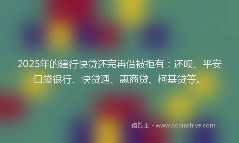 2025年的建行快贷还完再借被拒有：还呗、平安口袋银行、快贷通、惠商贷、柯基贷等。