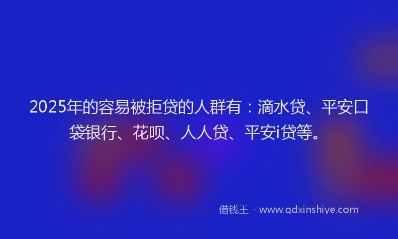 2025年的容易被拒贷的人群有：滴水贷、平安口袋银行、花呗、人人贷、平安i贷等。