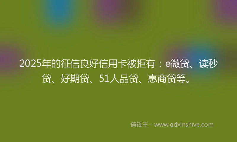 2025年的征信良好信用卡被拒有：e微贷、读秒贷、好期贷、51人品贷、惠商贷等。