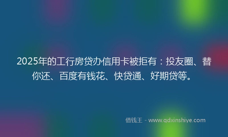 2025年的工行房贷办信用卡被拒有：投友圈、替你还、百度有钱花、快贷通、好期贷等。
