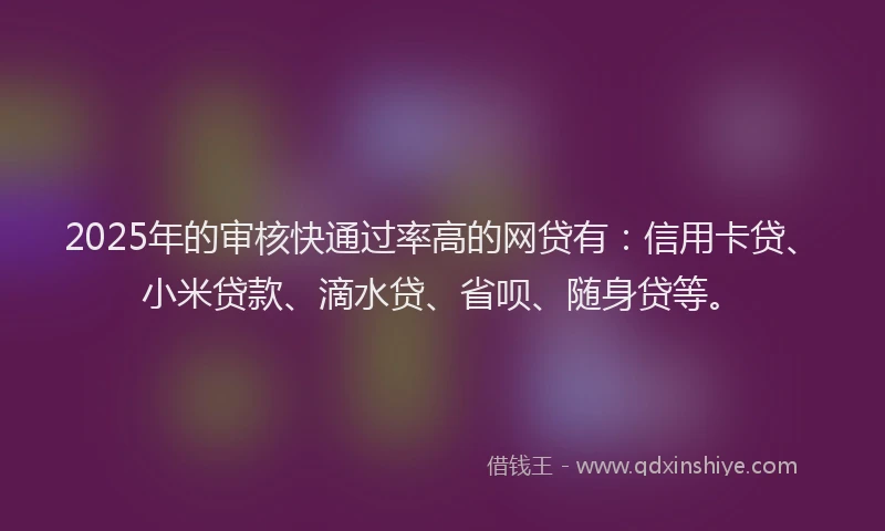 2025年的审核快通过率高的网贷有：信用卡贷、小米贷款、滴水贷、省呗、随身贷等。