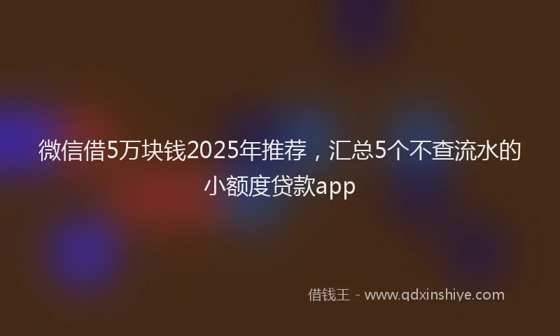 微信借5万块钱2025年推荐，汇总5个不查流水的小额度贷款app