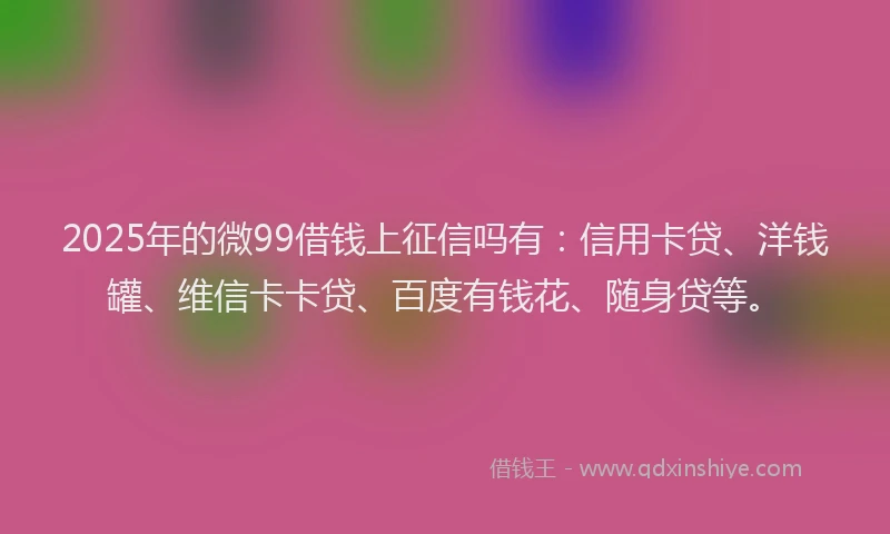 2025年的微99借钱上征信吗有：信用卡贷、洋钱罐、维信卡卡贷、百度有钱花、随身贷等。