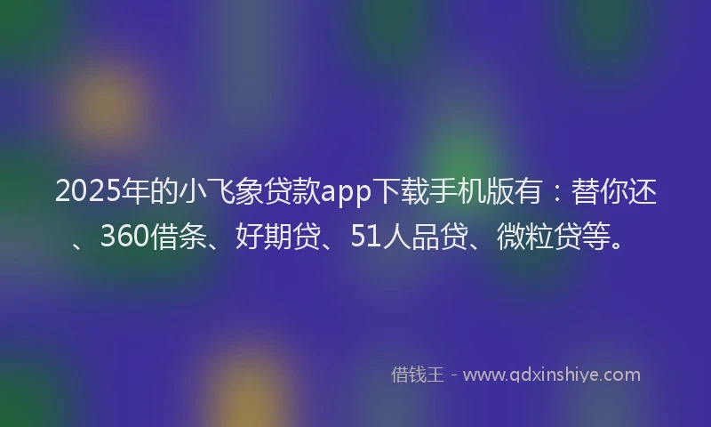 2025年的小飞象贷款app下载手机版有：替你还、360借条、好期贷、51人品贷、微粒贷等。