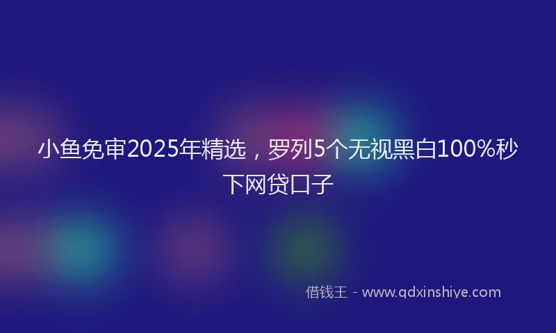 小鱼免审2025年精选，罗列5个无视黑白100%秒下网贷口子