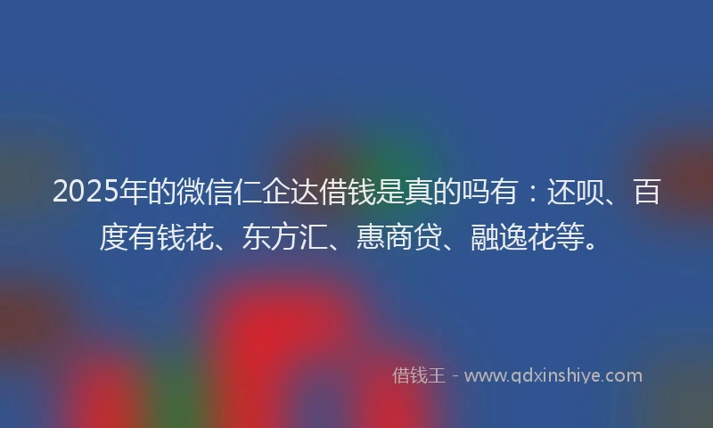 2025年的微信仁企达借钱是真的吗有：还呗、百度有钱花、东方汇、惠商贷、融逸花等。