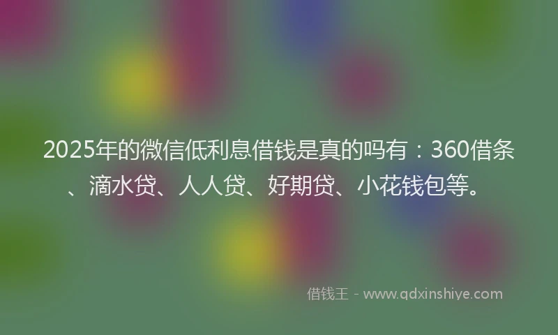 2025年的微信低利息借钱是真的吗有：360借条、滴水贷、人人贷、好期贷、小花钱包等。