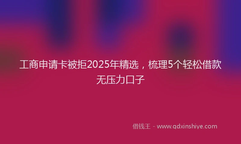 工商申请卡被拒2025年精选，梳理5个轻松借款无压力口子