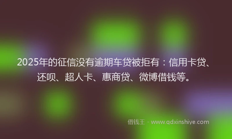 2025年的征信没有逾期车贷被拒有：信用卡贷、还呗、超人卡、惠商贷、微博借钱等。