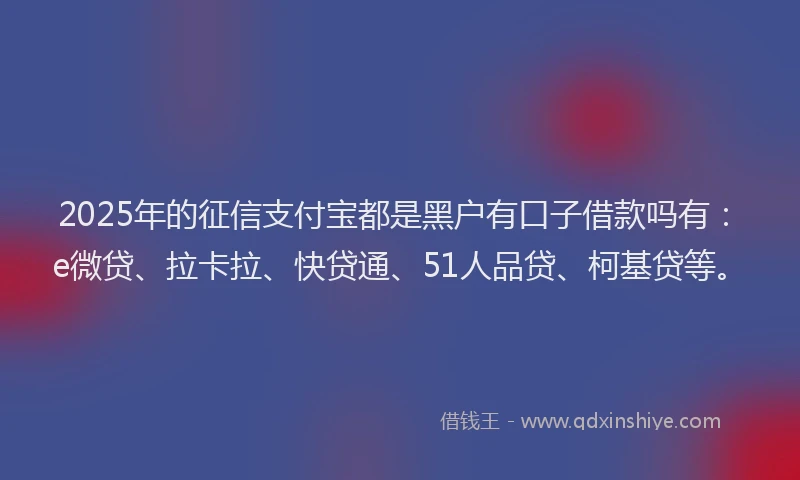 2025年的征信支付宝都是黑户有口子借款吗有：e微贷、拉卡拉、快贷通、51人品贷、柯基贷等。