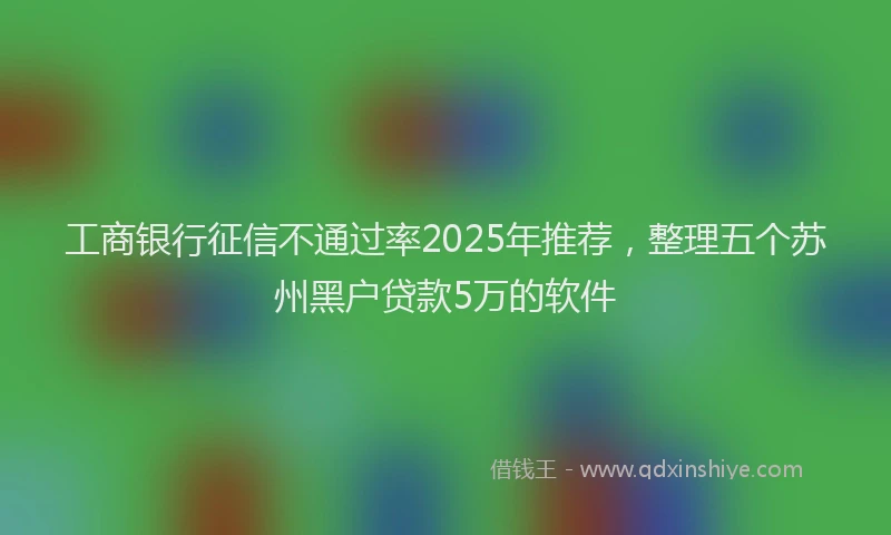 工商银行征信不通过率2025年推荐，整理五个苏州黑户贷款5万的软件